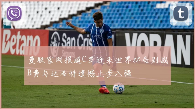 曼联官网报道C罗迎来世界杯告别战B费与达洛特遗憾止步八强
