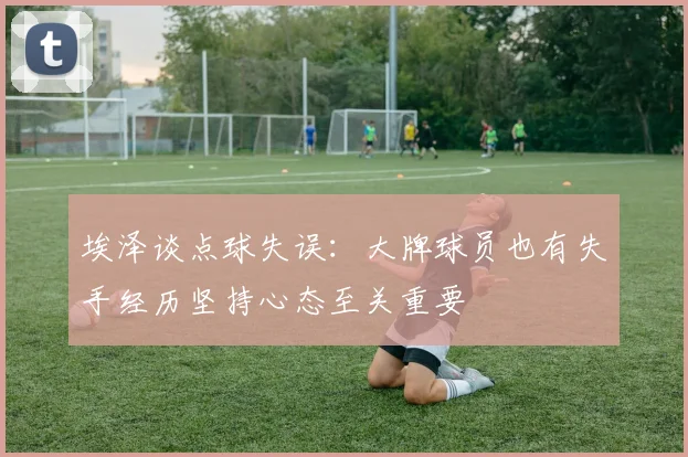 埃泽谈点球失误：大牌球员也有失手经历坚持心态至关重要