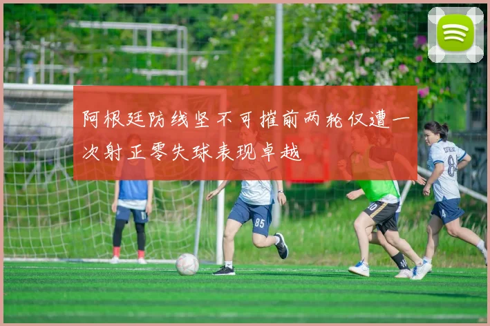 阿根廷防线坚不可摧前两轮仅遭一次射正零失球表现卓越