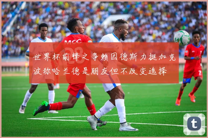 世界杯前锋之争赖因德斯力挺加克波称哈兰德是朋友但不改变选择