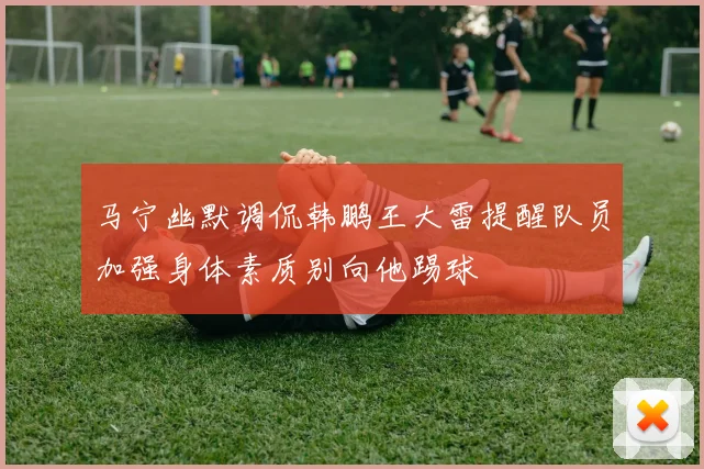 马宁幽默调侃韩鹏王大雷提醒队员加强身体素质别向他踢球