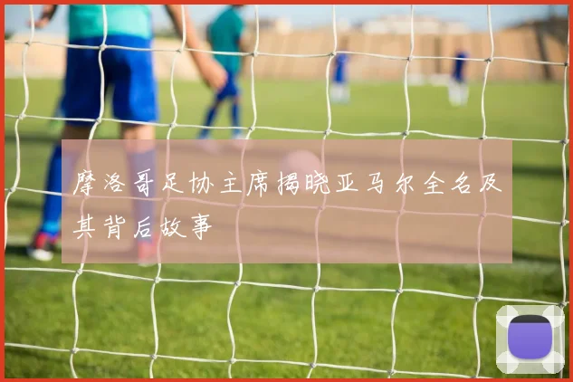 摩洛哥足协主席揭晓亚马尔全名及其背后故事