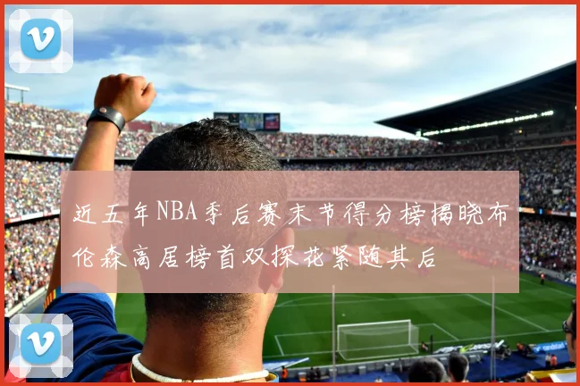 近五年NBA季后赛末节得分榜揭晓布伦森高居榜首双探花紧随其后