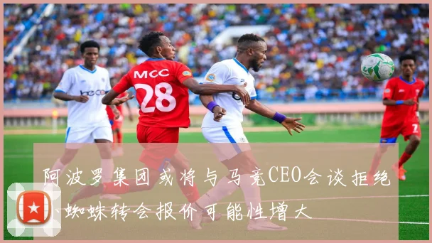 阿波罗集团或将与马竞CEO会谈拒绝小蜘蛛转会报价可能性增大