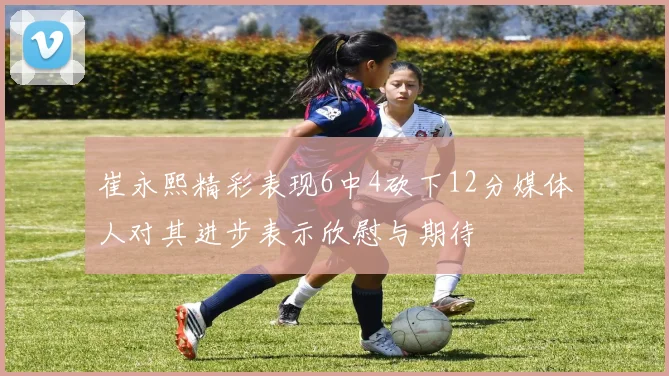崔永熙精彩表现6中4砍下12分媒体人对其进步表示欣慰与期待