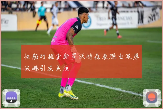 快船对掘金新星沃特森表现出浓厚兴趣引发关注