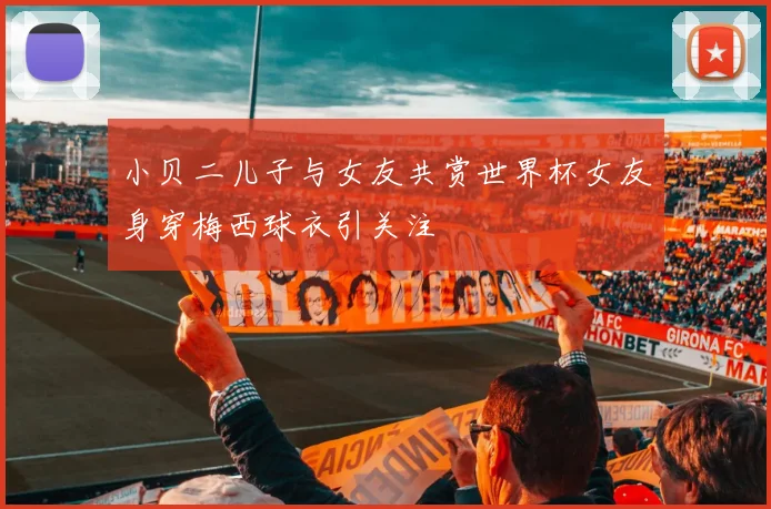 小贝二儿子与女友共赏世界杯女友身穿梅西球衣引关注