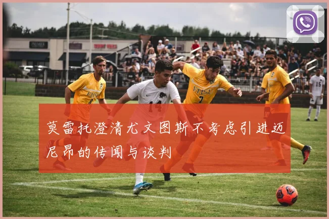 莫雷托澄清尤文图斯不考虑引进迈尼昂的传闻与谈判
