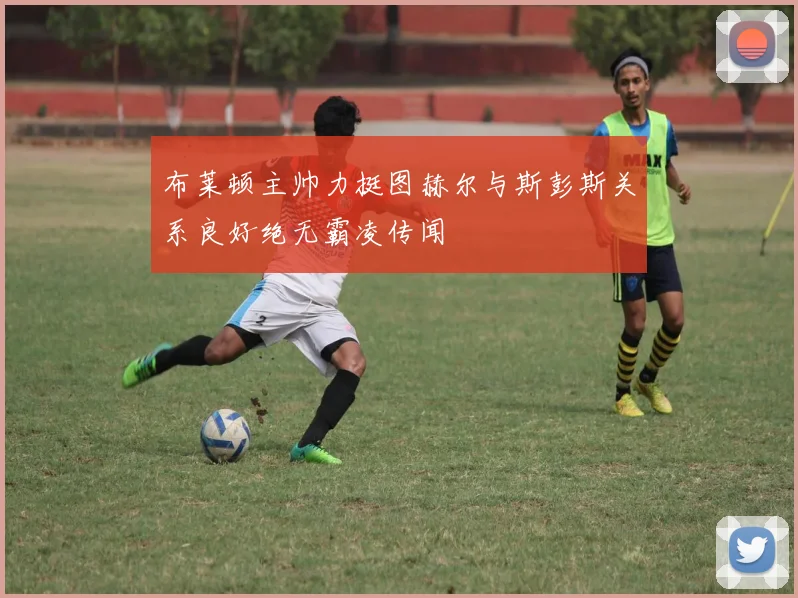 布莱顿主帅力挺图赫尔与斯彭斯关系良好绝无霸凌传闻