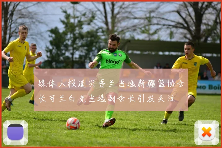 媒体人报道买吾兰当选新疆篮协会长可兰白克当选副会长引发关注