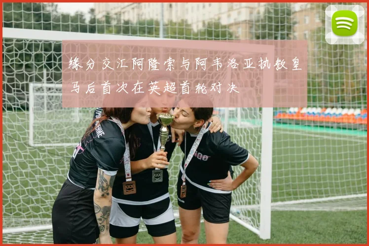 缘分交汇阿隆索与阿韦洛亚执教皇马后首次在英超首轮对决